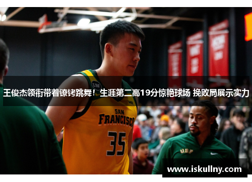 王俊杰领衔带着镣铐跳舞！生涯第二高19分惊艳球场 挽败局展示实力